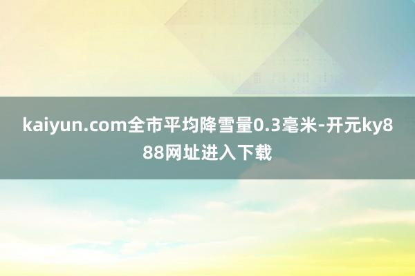 kaiyun.com全市平均降雪量0.3毫米-开元ky888网址进入下载