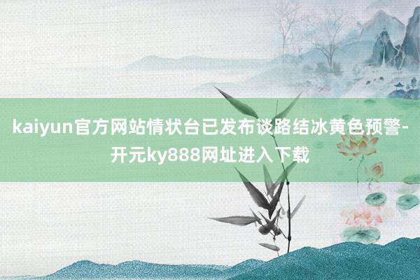 kaiyun官方网站情状台已发布谈路结冰黄色预警-开元ky888网址进入下载