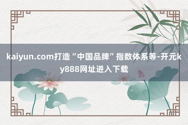 kaiyun.com打造“中国品牌”指数体系等-开元ky888网址进入下载