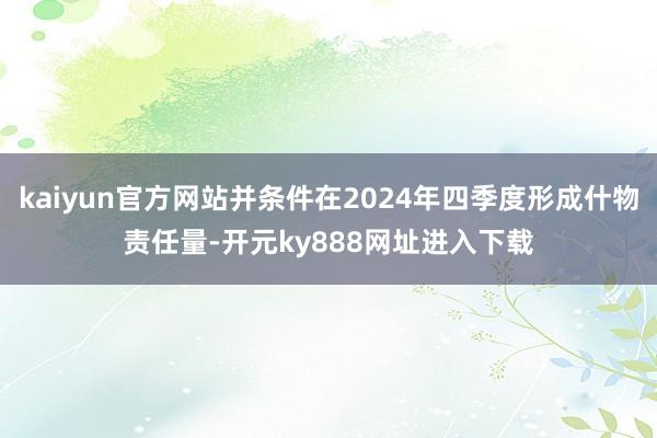 kaiyun官方网站并条件在2024年四季度形成什物责任量-开元ky888网址进入下载