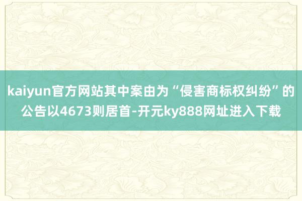 kaiyun官方网站其中案由为“侵害商标权纠纷”的公告以4673则居首-开元ky888网址进入下载