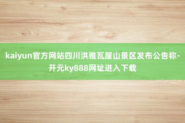 kaiyun官方网站四川洪雅瓦屋山景区发布公告称-开元ky888网址进入下载