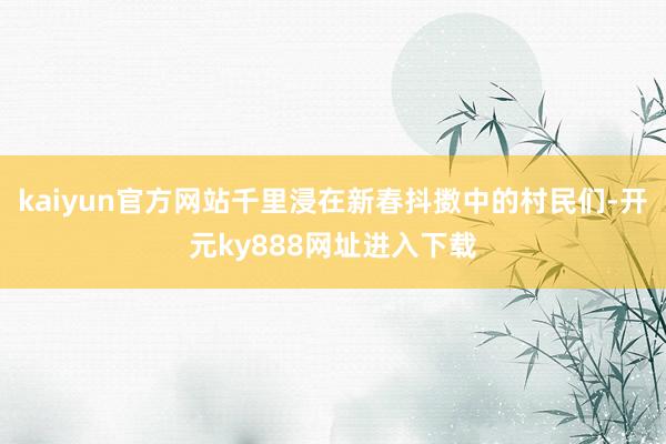 kaiyun官方网站千里浸在新春抖擞中的村民们-开元ky888网址进入下载