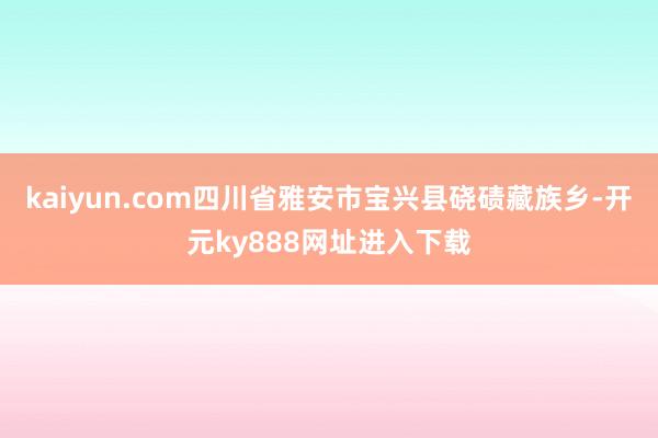kaiyun.com四川省雅安市宝兴县硗碛藏族乡-开元ky888网址进入下载