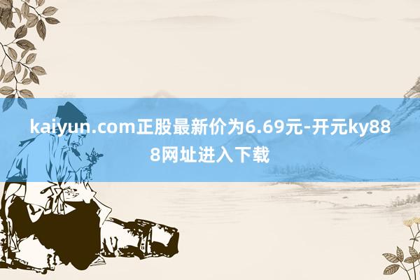 kaiyun.com正股最新价为6.69元-开元ky888网址进入下载