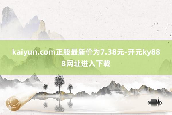 kaiyun.com正股最新价为7.38元-开元ky888网址进入下载