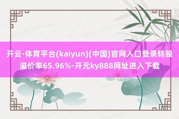 开云·体育平台(kaiyun)(中国)官网入口登录转股溢价率65.96%-开元ky888网址进入下载