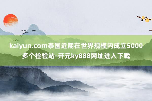 kaiyun.com泰国近期在世界规模内成立5000多个检验站-开元ky888网址进入下载