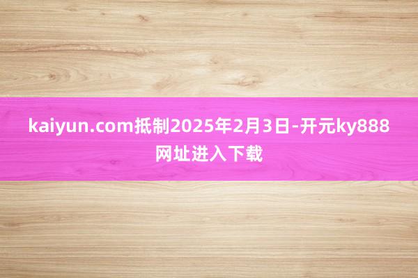 kaiyun.com抵制2025年2月3日-开元ky888网址进入下载