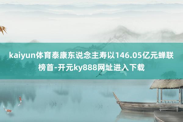kaiyun体育泰康东说念主寿以146.05亿元蝉联榜首-开元ky888网址进入下载