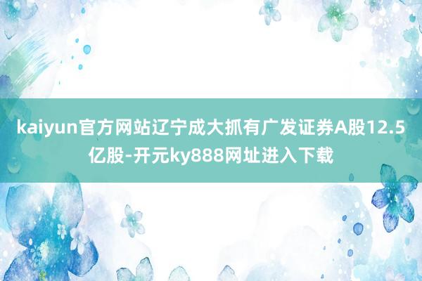 kaiyun官方网站辽宁成大抓有广发证券A股12.5亿股-开元ky888网址进入下载