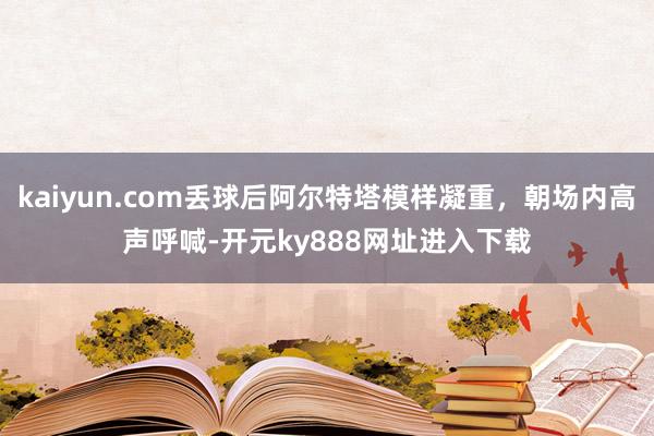 kaiyun.com丢球后阿尔特塔模样凝重，朝场内高声呼喊-开元ky888网址进入下载
