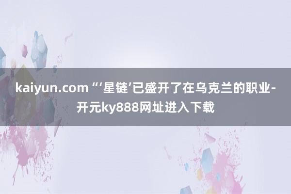 kaiyun.com“‘星链’已盛开了在乌克兰的职业-开元ky888网址进入下载