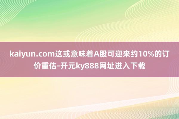 kaiyun.com这或意味着A股可迎来约10%的订价重估-开元ky888网址进入下载