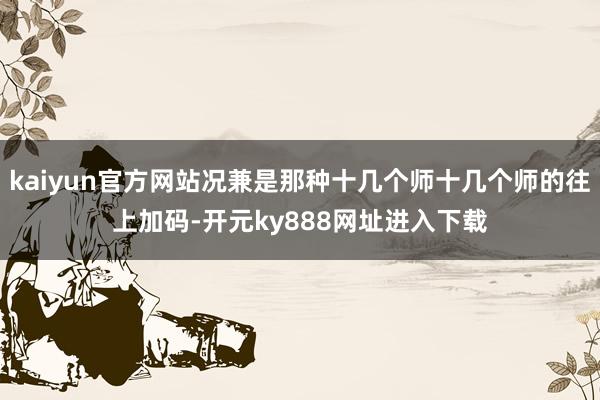kaiyun官方网站况兼是那种十几个师十几个师的往上加码-开元ky888网址进入下载