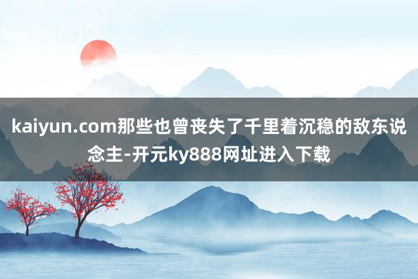 kaiyun.com那些也曾丧失了千里着沉稳的敌东说念主-开元ky888网址进入下载