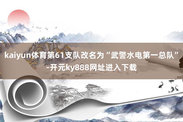kaiyun体育第61支队改名为“武警水电第一总队”-开元ky888网址进入下载