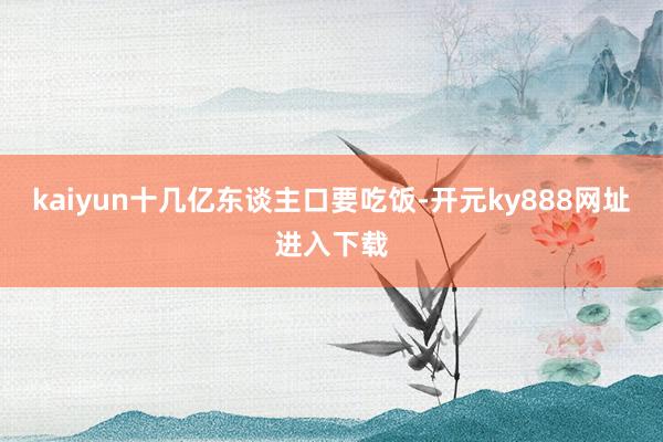 kaiyun十几亿东谈主口要吃饭-开元ky888网址进入下载