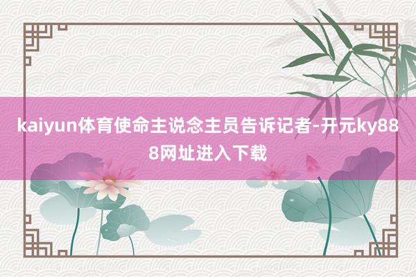 kaiyun体育使命主说念主员告诉记者-开元ky888网址进入下载