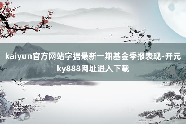 kaiyun官方网站字据最新一期基金季报表现-开元ky888网址进入下载