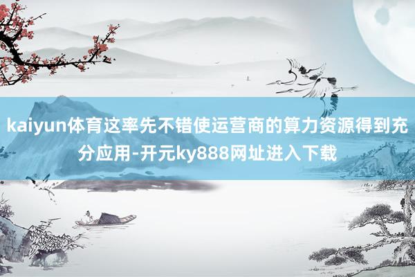 kaiyun体育这率先不错使运营商的算力资源得到充分应用-开元ky888网址进入下载