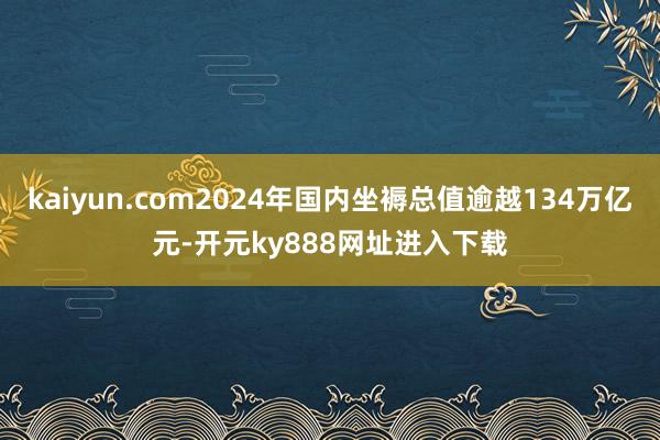 kaiyun.com2024年国内坐褥总值逾越134万亿元-开元ky888网址进入下载