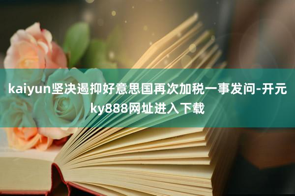 kaiyun坚决遏抑好意思国再次加税一事发问-开元ky888网址进入下载
