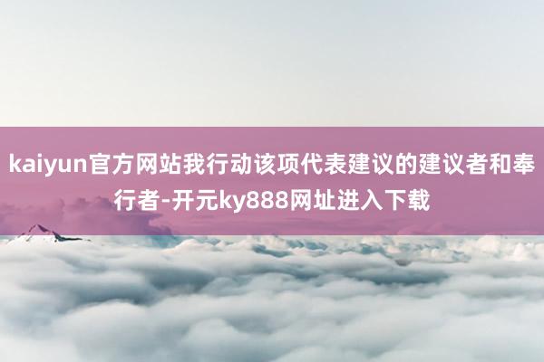 kaiyun官方网站我行动该项代表建议的建议者和奉行者-开元ky888网址进入下载