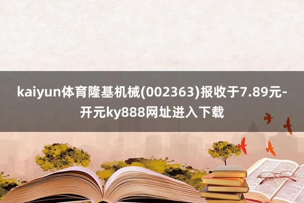 kaiyun体育隆基机械(002363)报收于7.89元-开元ky888网址进入下载