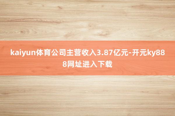 kaiyun体育公司主营收入3.87亿元-开元ky888网址进入下载
