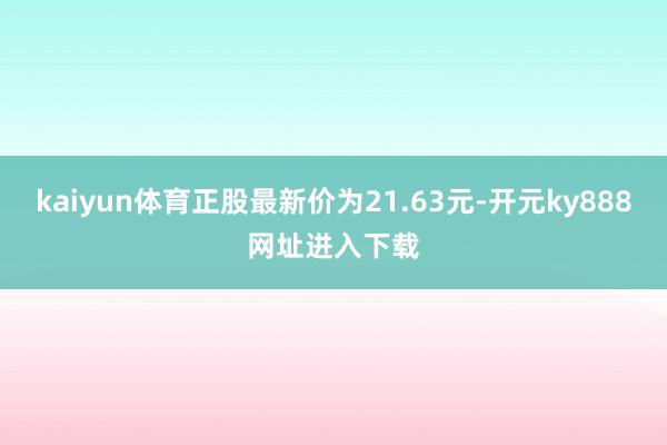 kaiyun体育正股最新价为21.63元-开元ky888网址进入下载
