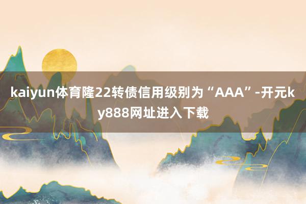 kaiyun体育隆22转债信用级别为“AAA”-开元ky888网址进入下载