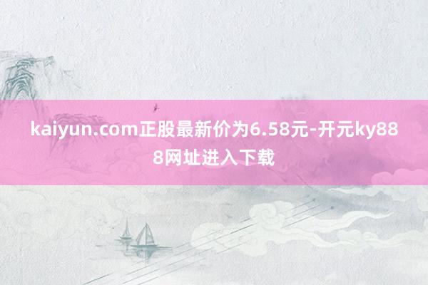 kaiyun.com正股最新价为6.58元-开元ky888网址进入下载