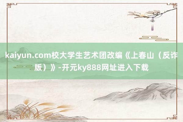 kaiyun.com校大学生艺术团改编《上春山（反诈版）》-开元ky888网址进入下载
