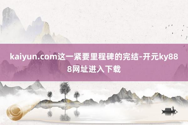 kaiyun.com这一紧要里程碑的完结-开元ky888网址进入下载