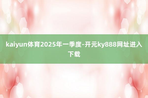kaiyun体育　　2025年一季度-开元ky888网址进入下载