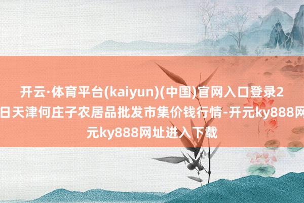 开云·体育平台(kaiyun)(中国)官网入口登录2025年4月2日天津何庄子农居品批发市集价钱行情-开元ky888网址进入下载