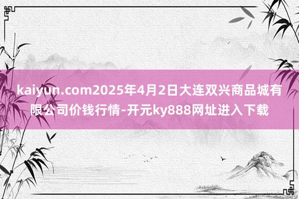 kaiyun.com2025年4月2日大连双兴商品城有限公司价钱行情-开元ky888网址进入下载