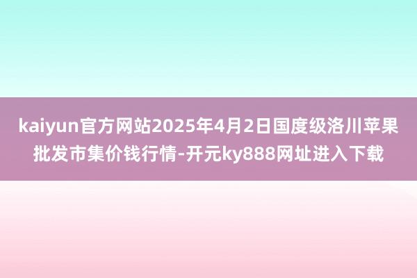 kaiyun官方网站2025年4月2日国度级洛川苹果批发市集价钱行情-开元ky888网址进入下载