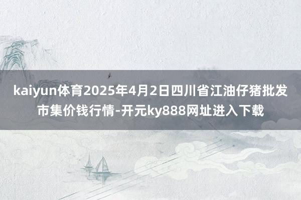 kaiyun体育2025年4月2日四川省江油仔猪批发市集价钱行情-开元ky888网址进入下载