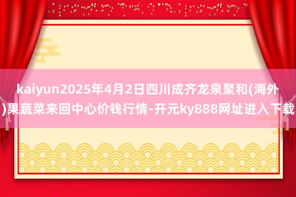 kaiyun2025年4月2日四川成齐龙泉聚和(海外)果蔬菜来回中心价钱行情-开元ky888网址进入下载