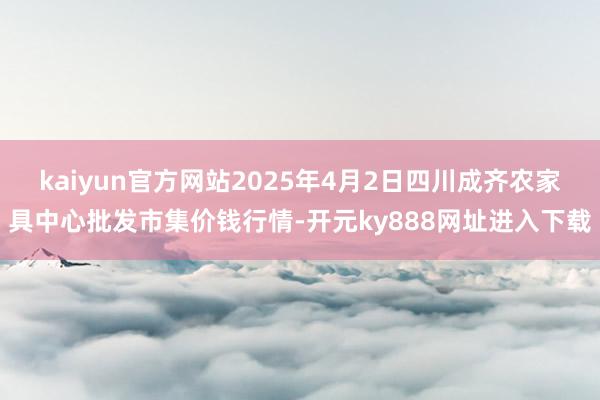 kaiyun官方网站2025年4月2日四川成齐农家具中心批发市集价钱行情-开元ky888网址进入下载