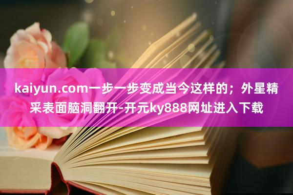 kaiyun.com一步一步变成当今这样的；外星精采表面脑洞翻开-开元ky888网址进入下载
