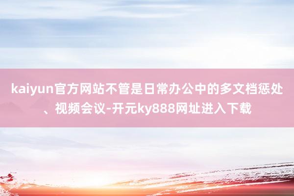 kaiyun官方网站不管是日常办公中的多文档惩处、视频会议-开元ky888网址进入下载
