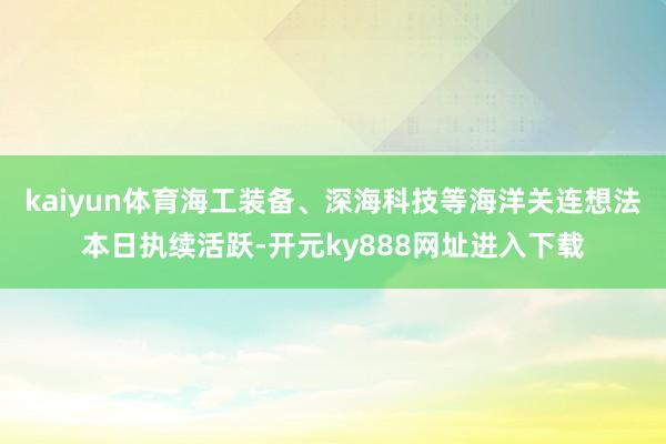 kaiyun体育海工装备、深海科技等海洋关连想法本日执续活跃-开元ky888网址进入下载