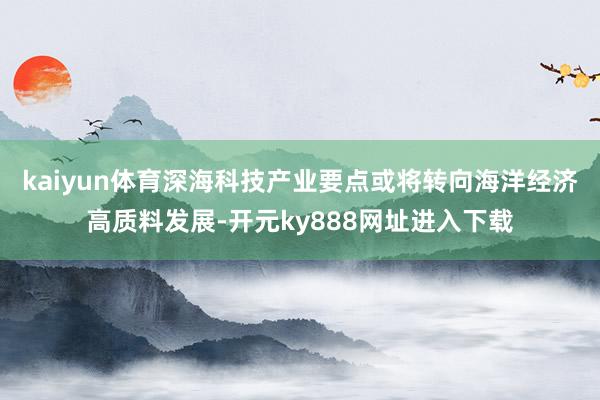 kaiyun体育深海科技产业要点或将转向海洋经济高质料发展-开元ky888网址进入下载