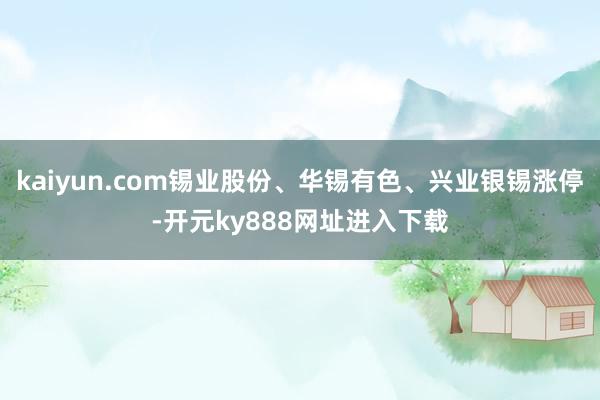 kaiyun.com锡业股份、华锡有色、兴业银锡涨停-开元ky888网址进入下载