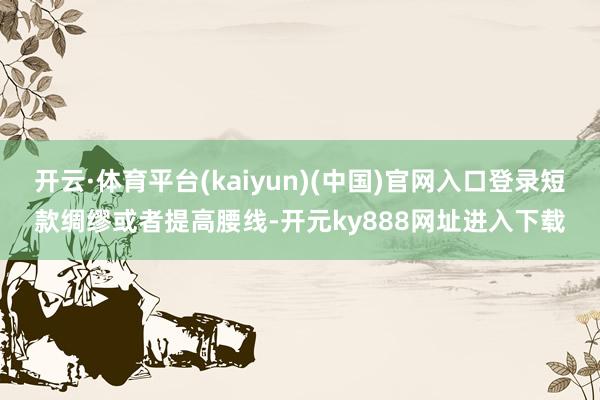 开云·体育平台(kaiyun)(中国)官网入口登录短款绸缪或者提高腰线-开元ky888网址进入下载