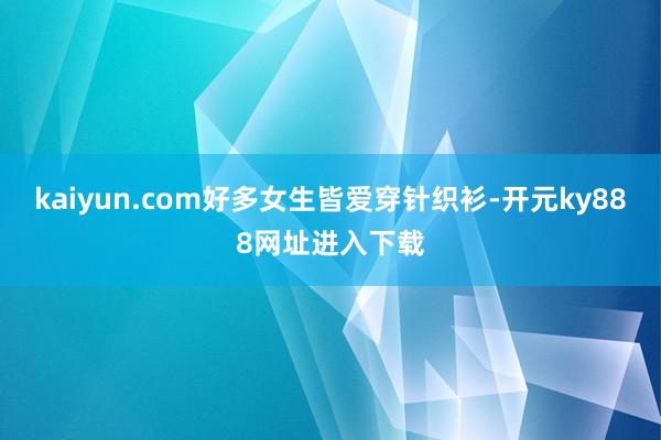 kaiyun.com好多女生皆爱穿针织衫-开元ky888网址进入下载