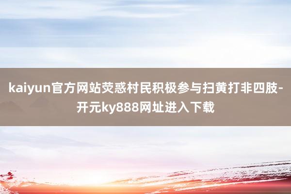 kaiyun官方网站荧惑村民积极参与扫黄打非四肢-开元ky888网址进入下载